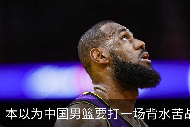 本以为中国男篮要打一场背水苦战没想到直接打成了漂亮碾压局